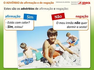 Subclasses do advérbio Exercício 1
Exercício 2

Estes são os advérbios de afirmação e negação:

afirmação
- Estás com calor?
- Sim, estou!

negação
O meu irmão não quer
dormir a sesta!

 
