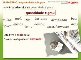 Subclasses do advérbio Exercício 1
Exercício 2

Há vários advérbios de quantidade e grau:

quantidade e grau
muito
pouco

mais
menos

tão
tanto

bastante
demais

Este livro é mais caro.
Os meus colegas leem bastante.

demasiado

excessivamente

bem
mais

 