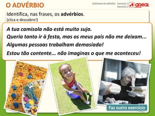 Subclasses do advérbio Exercício 1
Exercício 2

Identifica, nas frases, os advérbios.
(clica e descobre!)

A tua camisola não está muito suja.
Queria tanto ir à festa, mas os meus pais não me deixam...
Algumas pessoas trabalham demasiado!
Estou tão contente... não imaginas o que me aconteceu!

 