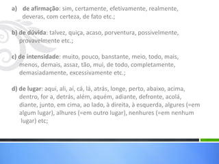 a) de afirmação: sim, certamente, efetivamente, realmente,
deveras, com certeza, de fato etc.;
b) de dúvida: talvez, quiça, acaso, porventura, possivelmente,
provavelmente etc.;
c) de intensidade: muito, pouco, banstante, meio, todo, mais,
menos, demais, assaz, tão, mui, de todo, completamente,
demasiadamente, excessivamente etc.;
d) de lugar: aqui, ali, aí, cá, lá, atrás, longe, perto, abaixo, acima,
dentro, for a, detrás, além, aquém, adiante, defronte, acolá,
diante, junto, em cima, ao lado, à direita, à esquerda, algures (=em
algum lugar), alhures (=em outro lugar), nenhures (=em nenhum
lugar) etc;
 