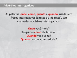 As palavras onde, como, quanto e quando, usadas em
frases interrogativas (diretas ou indiretas), são
chamadas advérbios interrogativos:
Onde você mora?
Perguntei como ele fez isso.
Quando você volta?
Quanto custou a mercadoria?
Advérbios interrogativos
 