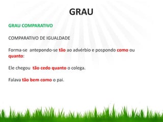GRAU COMPARATIVO
COMPARATIVO DE IGUALDADE
Forma-se antepondo-se tão ao advérbio e pospondo como ou
quanto:
Ele chegou tão cedo quanto o colega.
Falava tão bem como o pai.
GRAU
 