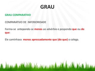 GRAU COMPARATIVO
COMPARATIVO DE INFERIORIDADE
Forma-se antepondo-se menos ao advérbio e pospondo que ou do
que:
Ele caminhava menos apressadamente que (do que) o colega.
GRAU
 