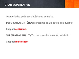 O superlativo pode ser sintético ou analítico.
SUPERLATIVO SINTÉTICO: acréscimo de um sufixo ao advérbio.
Cheguei cedíssimo.
SUPERLATIVO ANALÍTICO: com o auxílio de outro advérbio.
Cheguei muito cedo.
GRAU SUPERLATIVO
 