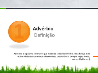 Advérbio
Definição
Advérbio é a palavra invariável que modifica sentido do verbo, do adjetivo e de
outro advérbio exprimindo determinada circunstância (tempo, lugar, modo,
causa, dúvida etc.)
 