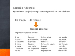 Locução Adverbial
Quando um conjuntos de palavras representam um advérbio.
Ele chegou de repente.
locução adverbial
Algumas locuções adverbiais.:
à toa às cegas de improviso de raspão
à direita às escondidas de longe de súbito
à esquerda às pressas de manhã em breve
à frente às vezes de maneira alguma de viva voz
a prazo com efeito de novo em vão
à vontade de afogadilho de perto por acaso
ao léu de cor de propósito sem dúvida
 