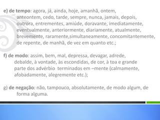 e) de tempo: agora, já, ainda, hoje, amanhã, ontem,
anteontem, cedo, tarde, sempre, nunca, jamais, depois,
outrora, entrementes, amiúde, doravante, imediatamente,
eventualmente, anteriormente, diariamente, atualmente,
brevemente, raramente,simultaneamente, concomitantemente,
de repente, de manhã, de vez em quanto etc.;
f) de modo: assim, bem, mal, depressa, devagar, adrede,
debalde, à vontade, às escondidas, de cor, à toa e grande
parte dos advérbio terminados em –mente (calmamente,
afobadamente, alegremente etc.);
g) de negação: não, tampouco, absolutamente, de modo algum, de
forma alguma.
 
