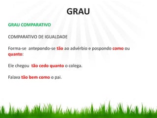 GRAU COMPARATIVO
COMPARATIVO DE IGUALDADE
Forma-se antepondo-se tão ao advérbio e pospondo como ou
quanto:
Ele chegou tão cedo quanto o colega.
Falava tão bem como o pai.
GRAU
 