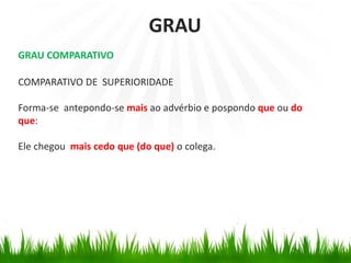 GRAU COMPARATIVO
COMPARATIVO DE SUPERIORIDADE
Forma-se antepondo-se mais ao advérbio e pospondo que ou do
que:
Ele chegou mais cedo que (do que) o colega.
GRAU
 