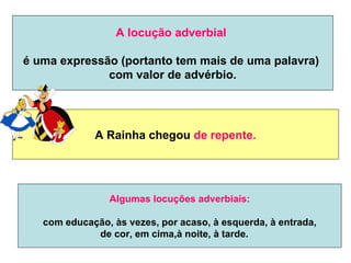 A locução adverbial

é uma expressão (portanto tem mais de uma palavra)
              com valor de advérbio.




             A Rainha chegou de repente.




                Algumas locuções adverbiais:

   com educação, às vezes, por acaso, à esquerda, à entrada,
             de cor, em cima,à noite, à tarde.
 
