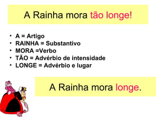 A Rainha mora tão longe!

•   A = Artigo
•   RAINHA = Substantivo
•   MORA =Verbo
•   TÃO = Advérbio de intensidade
•   LONGE = Advérbio e lugar


              A Rainha mora longe.
 