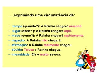 .... exprimindo uma circunstância de:

– tempo (quando?): A Rainha chegará amanhã.
–    lugar (onde? ): A Rainha chegará aqui.
–   modo (como?): A Rainha chegará rapidamente.
–   negação: A Rainha não chegará.
–   afirmação: A Rainha realmente chegou.
–   dúvida: Talvez a Rainha chegue.
–   intensidade: Ela é muito severa.
 