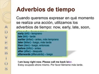 Adverbios de tiempo
Cuando queremos expresar en qué momento
se realiza una acción, utilizamos los
adverbios de tiempo: now, early, late, soon,
already, -tomorrow.
 early (érli) temprano
late (léit) - tarde
earlier (érlier) - antes, más temprano
later (léiter) - luego, más tarde
then (den) - luego, entonces
before (bifór) - antes
after (áfter) - después
afterwards (áfteruárds) – luego


I am busy right now. Please call me back later.
Estoy ocupado ahora mismo. Por favor llámeme más tarde.
 