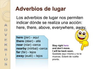 Adverbios de lugar
Los adverbios de lugar nos permiten
indicar dónde se realiza una acción:
here, there, above, everywhere, away.

here (jíer) - aquí
there (déer) - allá
near (níar) -cerca        Stay right here
nearby (níirbai) -cerca   and don’t move.
                          I will be back soon.
far (fár) - lejos         Quédate aquí mismo y no te
away (euéi) – lejos       muevas. Estaré de vuelta
                          pronto.
 