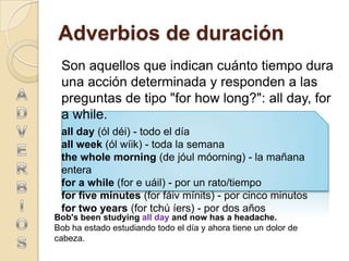 Adverbios de duración
 Son aquellos que indican cuánto tiempo dura
 una acción determinada y responden a las
 preguntas de tipo "for how long?": all day, for
 a while.
 all day (ól déi) - todo el día
 all week (ól wíik) - toda la semana
 the whole morning (de jóul móorning) - la mañana
 entera
 for a while (for e uáil) - por un rato/tiempo
 for five minutes (for fáiv mínits) - por cinco minutos
 for two years (for tchú íers) - por dos años
Bob's been studying all day and now has a headache.
Bob ha estado estudiando todo el día y ahora tiene un dolor de
cabeza.
 