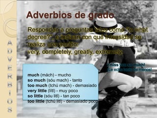 Adverbios de grado
Responden a preguntas tales como "to what
degree?", e indican con qué intensidad se
realiza una acción:
very, completely, greatly, extremely.

                                          I miss you so much!
                                          ¡Le echo tanto de menos!
much (mách) - mucho
so much (sóu mach) - tanto
too much (tchú mach) - demasiado
very little (lítl) - muy poco
so little (sóu litl) - tan poco
too little (tchú litl) - demasiado poco
 