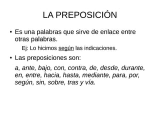 LA PREPOSICIÓN
● Es una palabras que sirve de enlace entre
otras palabras.
Ej: Lo hicimos según las indicaciones.
● Las preposiciones son:
a, ante, bajo, con, contra, de, desde, durante,
en, entre, hacia, hasta, mediante, para, por,
según, sin, sobre, tras y vía.
 
