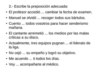 2.- Escribe la preposición adecuada:
● El profesor accedió ... cambiar la fecha de examen.
● Manuel se olvidó ... recoger todos sus bártulos.
● Cuento ... todos vosotros para hacer senderismo
mañana.
● El cantante arremetió ... los medios por las malas
críticas a su disco.
● Actualmente, tres equipos pugnan ... el liderato de
la liga.
● No cejó ... su empeño y logró su objetivo.
● Me acuerdo ... ti todos los días.
● Voy ... acompañarte al médico.
 