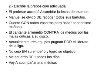 2.- Escribe la preposición adecuada:
● El profesor accedió A cambiar la fecha de examen.
● Manuel se olvidó DE recoger todos sus bártulos.
● Cuento CON todos vosotros para hacer senderismo
mañana.
● El cantante arremetió CONTRA los medios por las
malas críticas a su disco.
● Actualmente, tres equipos pugnan POR el liderato
de la liga.
● No cejó EN su empeño y logró su objetivo.
● Me acuerdo DE ti todos los días.
● Voy A acompañarte al médico.
 