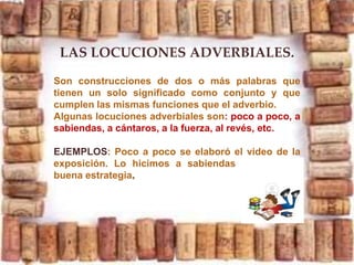 LAS LOCUCIONES ADVERBIALES.
Son construcciones de dos o más palabras que
tienen un solo significado como conjunto y que
cumplen las mismas funciones que el adverbio.
Algunas locuciones adverbiales son: poco a poco, a
sabiendas, a cántaros, a la fuerza, al revés, etc.
EJEMPLOS: Poco a poco se elaboró el video de la
exposición. Lo hicimos a sabiendas que es una
buena estrategia
 