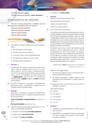 6
EM_V_GRA_011
advérbio (regido): agora
locução adverbial (regido): neste momento
Concordância do advérbio
Por ser o termo invariável, o advérbio não se
flexiona nem em gênero nem em número.
Estavam menos cansados.
Estavam menos cansadas.
Estava meio cansado.
Estava meio cansada.
	(UFV-MG) Em todas as alternativas há dois advérbios,1.	
exceto:
Ele permaneceu muito calado.a)	
Amanhã, não iremos ao cinema.b)	
O menino, ontem, cantou desafinadamente.c)	
Tranquilamente, realizou-se, hoje, o jogo.d)	
Ela falou calma e sabiamente.e)	
Solução:`` A
Na alternativa “B”, ocorre um advérbio de tempo (ama-
nhã) e outro de negação (não); no item “C”, um de
tempo (ontem), outro de modo (desafinadamente);
em “D”, um de modo (tranquilamente), outro de tempo
(hoje); em “E”, dois advérbios de modo (calmamente
– e sabiamente). Apenas no item “A” se verifica um
advérbio apenas: calado é adjetivo e muito é advérbio
de intensidade.
(FUVEST) Reescreva a passagem: “Humildemente2.	
pensando na vida...”, substituindo o advérbio por uma
locução adverbial correspondente.
Solução:``
Basta que se identifique o advérbio (humildemente).
Assim, basta criarmos um sintagma preposicionado que
lhe seja equivalente.
Com humildade (simplicidade) pensando na
vida...
De modo humilde pensando na vida...
(FEI-SP) Substitua a expressão destacada por um ad-3.	
vérbio de significação equivalente.
Recebeu a repreensãoa)	 sem dizer palavras.
Falava sempreb)	 no mesmo tom.
Aceitou tudoc)	 sem se revoltar.
Trataram-med)	 como irmão.
Solução:``
Recebeu a repreensão silenciosamente.
Falava sempre monotonamente.
Aceitou tudo pacificamente.
Trataram-me fraternamente.
Leia atentamente o texto abaixo.4.	
A atração exercida pelo âmbar sobre pequenos corpos,
quando esfregado com lã ou com pele de alguns animais,
era conhecida dos gregos há séculos, mas só em 1600
o inglês William Gilbert (1544-1603), médico da rainha
da Inglaterra, procurou refazer experiências e revisar as
explicações de outros autores e pesquisadores. Reuniu
suas conclusões no livro De Magnete, um dos primeiros
clássicos da literatura científica.
Foi Gilbert quem criou o termo eletricidade quando
descobriu outras substâncias que, como o âmbar,
se eletrizavam por atrito. Como âmbar, em grego, é
elektron ele chamou essas substâncias de elétricas. Para
a força elétrica que atraía os corpos, deu o nome de
vis electrica. Gilbert preocupou-se também em avaliar
quantitativamen­te essa força e para isso criou uma
espécie de bússola elétrica, o versorium.
(GASPAR, Alberto. Física. Eletromagnetismo/ Física Moderna.
São Paulo: Ática, 2000. p. 11.)
Analise as afirmações abaixo.
No primeiro parágrafo, ocorre uma locução adver-I.	
bial que traduz ideia de tempo.
No segundo parágrafo, a palavraII.	 como em suas
ocorrências está introduzindo a mesma noção se-
mântica.
Segundo o texto, a única forma de um corpo serIII.	
eletrizado é por atrito.
Quais estão corretas?
I apenas.a)	
I e II apenas.b)	
I e III apenas.c)	
II e III apenas.d)	
I, II e III.e)	
Solução:`` A
CORRETA: a locução adverbial “em 1600” encerraI.	
ideia de tempo.
INCORRETA: no parágrafo há ideia de comparaçãoII.	
em “como o âmbar” e de causa em “como âmbar,
em grego, é elektron...”
Esse material é parte integrante do Aulas Particulares on-line do IESDE BRASIL S/A,
mais informações www.aulasparticularesiesde.com.br
 