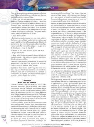 8
EM_V_GRA_011
Nisto os serafins agitaram as asas pesadas de fastio e
sono. Miguel e Gabriel fitaram no Senhor um olhar de
súplica. Deus interrompeu o Diabo.
– Tu és vulgar, que é o pior que pode acontecer a um
espírito da tua espécie, replicou-lhe o Senhor. Tudo o que
dizesoudigasestáditoereditopelosmoralistasdomundo.
É assunto gasto; e se não tens força, nem originalidade
para renovar um assunto gasto, melhor é que te cales e
te retires. Olha; todas as minhas legiões mostram no rosto
os sinais vivos do tédio que lhes dás. Esse mesmo ancião
parece enjoado; e sabes tu o que ele fez?
– Já vos disse que não.
– Depois de uma vida honesta, teve uma morte sublime.
Colhido em um naufrágio, ia salvar-se numa tábua; mas
viu um casal de noivos, na flor da vida, que se debatiam já
com a morte; deu-lhes a tábua de salvação e mergulhou
na eternidade. Nenhum público: a água e o céu por cima.
Onde achas aí a franja de algodão?
– Senhor, eu sou, como sabeis, o espírito que nega.
– Negas esta morte?
– Nego tudo. A misantropia pode tomar aspecto de
caridade; deixar a vida aos outros, para um misantropo,
é realmente aborrecê-los...
– Retórico e sutil! exclamou o Senhor. Vai, vai, funda a tua
igreja; chama todas as virtudes, recolhe todas as franjas,
convoca todos os homens... Mas, vai! vai!
Debalde o Diabo tentou proferir alguma coisa mais.
Deus impusera-lhe silêncio; os serafins, a um sinal divino,
encheram o céu com as harmonias de seus cânticos. O
Diabo sentiu, de repente, que se achava no ar; dobrou
as asas, e, como um raio, caiu na terra.
Capítulo III
A boa nova aos homens
Uma vez na terra, o Diabo não perdeu um minuto. Deu-
se pressa em enfiar a cogula beneditina, como hábito
de boa fama, e entrou a espalhar uma doutrina nova e
extraordinária,comumavozquereboavanasentranhasdo
século.Eleprometiaaosseusdiscípulosefiéisasdelíciasda
terra,todasasglórias,osdeleitesmaisíntimos.Confessava
que era o Diabo; mas confessava-o para retificar a noção
que os homens tinham dele e desmentir as histórias que a
seu respeito contavam as velhas beatas.
– Sim, sou o Diabo, repetia ele; não o Diabo das noites
sulfúreas, dos contos soníferos, terror das crianças, mas
o Diabo verdadeiro e único, o próprio gênio da natureza,
a que se deu aquele nome para arredá-lo do coração
dos homens. Vede-me gentil e airoso. Sou o vosso
verdadeiro pai. Vamos lá: tomai daquele nome, inventado
para meu desdouro, fazei dele um troféu e um lábaro, e
eu vos darei tudo, tudo, tudo, tudo, tudo, tudo...
Era assim que falava, a princípio, para excitar o
entusiasmo, espertar os indiferentes, congregar, em
suma, as multidões ao pé de si. E elas vieram; e logo que
vieram, o Diabo passou a definir a doutrina. A doutrina
era a que podia ser na boca de um espírito de negação.
Isso quanto à substância, porque, acerca da forma, era
umas vezes sutil, outras cínica e deslavada.
Clamavaelequeasvirtudesaceitasdeviamsersubstituídas
por outras, que eram as naturais e legítimas. A soberba,
a luxúria, a preguiça foram reabilitadas, e assim também
a avareza, que declarou não ser mais do que a mãe da
economia,comadiferençaqueamãeerarobusta,eafilha
uma esgalgada. A ira tinha a melhor defesa na existência
de Homero; sem o furor de Aquiles, não haveria a Ilíada:
“Musa, canta a cólera de Aquiles, filho de Peleu...” O
mesmo disse da gula, que produziu as melhores páginas
de Rabelais, e muitos bons versos de Hissope; virtude tão
superior, que ninguém se lembra das batalhas de Luculo,
mas das suas ceias; foi a gula que realmente o fez imortal.
Mas, ainda pondo de lado essas razões de ordem literária
ou histórica, para só mostrar o valor intrínseco daquela
virtude, quem negaria que era muito melhor sentir na
boca e no ventre os bons manjares, em grande cópia,
do que os maus bocados, ou a saliva do jejum? Pela sua
parte o Diabo prometia substituir a vinha do Senhor,
expressão metafórica, pela vinha do Diabo, locução
direta e verdadeira, pois não faltaria nunca aos seus com
o fruto das mais belas cepas do mundo. Quanto à inveja,
pregou friamente que era a virtude principal, origem de
propriedades infinitas; virtude preciosa, que chegava a
suprir todas as outras, e ao próprio talento.
As turbas corriam atrás dele entusiasmadas. O Diabo
incutia-lhes, a grandes golpes de eloquência, toda a nova
ordem de coisas, trocando a noção delas, fazendo amar
as perversas e detestar as sãs.
Nadamaiscurioso,porexemplo,doqueadefiniçãoqueele
davadafraude.Chamava-lheobraçoesquerdodohomem;
o braço direito era a força; e concluía: muitos homens são
canhotos, eis tudo. Ora, ele não exigia que todos fossem
canhotos; não era exclusivista. Que uns fossem canhotos,
outros destros; aceitava a todos, menos os que não fossem
nada.Ademonstração,porém,maisrigorosaeprofunda,foi
a da venalidade. Um casuísta do tempo chegou a confessar
que era um monumento de lógica. A venalidade, disse o
Diabo, era o exercício de um direito superior a todos os
direitos.Setupodesvenderatuacasa,oteuboi,oteusapato,
o teu chapéu, coisas que são tuas por uma razão jurídica e
legal, mas que, em todo caso, estão fora de ti, como é que
não podes vender a tua opinião, o teu voto, a tua palavra,
a tua fé, coisas que são mais do que tuas, porque são a
tua própria consciência, isto é, tu mesmo? Negá-lo é cair
no absurdo e no contraditório. Pois não há mulheres que
vendem os cabelos? não pode um homem vender uma
parte do seu sangue para transfundi-lo a outro homem
anêmico? e o sangue e os cabelos, partes físicas, terão um
privilégioquesenegaaocaráter,àporçãomoraldohomem?
Demonstrado assim o princípio, o Diabo não se demorou
Esse material é parte integrante do Aulas Particulares on-line do IESDE BRASIL S/A,
mais informações www.aulasparticularesiesde.com.br
 