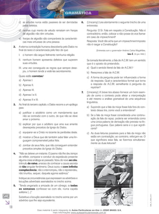 10
EM_V_GRA_011
as virtudes nunca estão passíveis de ser derrotadasc)	
pelos defeitos.
rainhas cujo manto de veludo rematam em franjasd)	
de algodão não têm virtudes.
franjas de algodão são comparáveis às característi-e)	
cas mais virtuosas de uma pessoa.
A eterna contradição humana descoberta pelo Diabo no2.	
final do texto é caracterizada pelo fato de que:
o homem não segue fielmente nenhuma religião.I.	
nenhum homem apresenta defeitos que superemII.	
suas virtudes.
uma vez conseguido as regras que sempre dese-III.	
jou, o homem tende a violá-las secretamente.
Quais estão corretas?
Apenas I.a)	
Apenas II.b)	
Apenas III.c)	
Apenas I e II.d)	
Apenas II e III.e)	
Ao final do terceiro capítulo, o Diabo recorre a um apólogo3.	
para:
justificar o adultério como um mandamento quea)	
não se contradiz com o outro, de que não se deve
amar o próximo.
explicar por que o adúltero que ama sua amanteb)	
desrespeita preceitos da Igreja do Diabo.
equiparar-se a Cristo no tocante às parábolas deste.c)	
mostrar a Deus que ele também sabe falar uma lin-d)	
guagem compreensível pelos fiéis.
zombar de seus fiéis, que não conseguem entendere)	
preceitos simples da Igreja do Diabo.
“Não se deteve um instante. O pasmo não lhe deu tempo4.	
de refletir, comparar e concluir do espetáculo presente
alguma coisa análoga ao passado. Voou de novo ao céu,
trêmulo de raiva, ansioso de conhecer a causa secreta
de tão singular fenômeno. Deus ouviu-o com infinita
complacência; não o interrompeu, não o repreendeu,
não triunfou, sequer, daquela agonia satânica.“
Indique as circunstâncias que expressam os advérbios e
locuções adverbiais assinalados no trecho acima.
“Tendo angariado a amizade de um cônego, ia5.	 todas
as semanas confessar-se com ele, numa capela
solitária [...]”
Substitua a locução assinalada no trecho acima por um
advérbio que lhe seja equivalente.
(U6.	 nicamp) Leia atentamente o seguinte trecho de uma
entrevista:
Pergunta: O Sr. Fala em respeito à Constituição. Não é
contraditório, então, colocar a não-posse do vice Itamar
em caso de impeachment?
Resposta: Você não acha que um impeachment imposto
não é rasgar a Constituição?
(Entrevista com o governador Antônio Carlos Magalhães,
Isto É, 24 jun.1992.)
Se tomada literalmente, a fala de A.C.M. tem um sentido
que é o oposto do pretendido.
Qual o sentido literal da fala de A.C.M.?a)	
Reescreva a fala de A.C.M.b)	
A forma da pergunta pode ter influenciado a formac)	
da resposta. Qual a característica formal que torna
a resposta de A.C.M. semelhante à pergunta do
repórter?
(U7.	 nicamp) A breve tira abaixo fornece um bom exem-
plo de como o contexto pode afetar a interpretação
e até mesmo a análise gramatical de uma sequência
linguística.
	Supondo que a fala da moça fosse lida fora do con-a)	
texto dessa tira, como você a entenderia?
	Se a fala da moça fosse considerada uma continu-b)	
ação da fala do rapaz, poderia ser entendida como
uma única palavra de derivação não prevista na lín-
gua portuguesa. Que palavra seria e o que signifi-
caria?
	As duas leituras possíveis para a fala da moça nãoc)	
estão em contradição; ao contrário, reforçam-se. O
que significara essa fala, se fizermos simultanea-
mente as duas leituras?
Esse material é parte integrante do Aulas Particulares on-line do IESDE BRASIL S/A,
mais informações www.aulasparticularesiesde.com.br
 