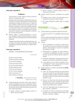 11
EM_V_GRA_011
Texto para a questão 8.
O Atheneu
“Vais encontrar o mundo, disse-me meu pai, à porta do
Atheneu. Coragem para a luta.”
Bastante experimentei depois a verdade deste aviso, que
me despia, num gesto, das illusões de criança educada
exoticamente na estufa de carinho que é o regime do
amor doméstico, diferente do que se encontra fora, tão
diferente, que parece o poema dos cuidados maternos
um artifício sentimental, com a vantagem única de fazer
mais sensível a criatura à impressão rude do primeiro
ensinamento, têmpera brusca da vitalidade na influência
de um novo clima rigoroso.”
(F8.	 uvest - adap.) “[...] à porta do Atheneu [...]” no pri-
meiro parágrafo é adjunto adverbial. Indique no texto a
seguir os termos ou locuções que também são adjuntos
adverbiais.
“Bastante experimentei depois a verdade deste aviso, que
me despia, num gesto, das ilusões de criança educada
exoticamente na estufa de carinho que é o regime do amor
doméstico...”.
Texto para a questão 9.
Esparsa – Ao desconcerto do Mundo
Luís de Camões
Os bons vi sempre passar
No Mundo graves tormentos;
E para mais me espantar,
Os maus vi sempre nadar
Em mar de contentamentos.
Cuidando alcançar assim
O bem tão mal ordenado,
Fui mau, mas fui castigado,
Assim que só para mim
Anda o Mundo concertado.
(In: Redondilhas – obras completas. Rio de Janeiro:
Aguilar, 1963, p. 475-476.)
(U9.	 nesp) Vocábulos como Bom e Bem, Mau e Mal, em
virtude da variedade de seu uso em nossa língua, não po-
dem ser classificados senão após se examinar o contexto
de cada frase. Isto se verifica nos poemas em pauta. Com
base nestas observações:
aponte a classe e a função sintática de Bem, noa)	
sétimo verso de Camões;
aponte a classe e a função sintática de Mau, nob)	
oitavo verso de Camões.
(F10.	 uvest) “Súbito deu-me a consciência um repelão
[...]”
	Substitua o termo “súbito” por outra palavra ou ex-a)	
pressão que conserve o mesmo sentido.
	b)	 Dê a classe gramatical da palavra súbito no contexto
transcrito.
(U1.	 nesp) Observe os seguintes fragmentos do texto:
“[...]viveremvozALTA.”e“[...]queligasseorádioumpouco
ALTO...”
Indique a classe gramatical das palavras em maiúsculo
e o processo de derivação que ocorre no segundo
fragmento.
(F2.	 uvest)
Para se candidatar a um emprego, o recém-forma-I.	
do compete com levas de executivos de altíssimo
gabarito, desempregados. O jovem, sem experiên-
cia, literalmente, dança.
Acostumados às apagadas, às vezes literalmen-II.	
te, mulheres dos dirigentes do Kremlin, os russos
achavam que ela era influente demais, exibida, ar-
rogante.
	O advérbio “literalmente” está adequadamente em-a)	
pregado nos dois textos? Justifique sua resposta.
	A que palavra, em II, se refere a expressão “às ve-b)	
zes literalmente”? Qual o duplo sentido produzido
pela relação que aí se estabeleceu?
(Uece) Conforme o contexto, está classificada3.	 corre-
tamente a palavra:
“olhar”, em “Você tem certeza de que está fazendoa)	
o seu amor bonito? De que está tirando do gesto,
da ação, da reação, do olhar, da saudade, da alegria
do encontro, da dor do desencontro a maior beleza
possível?”: verbo.
“pouca”, em “Quem ama feio não sabe que poucab)	
atenção pode ser toda a atenção possível. Quem
ama bonito não gasta o tempo dessa atenção co-
brando a que deixou de ter”: advérbio.
“você”, em “seja apenas você no auge de sua emo-c)	
ção e carência”: substantivo.
“suficiente”, em “Ame-se o suficiente para ser capazd)	
de gostar do amor e só assim poder começar a ten-
tar fazer o outro feliz.”: adjetivo.
Esse material é parte integrante do Aulas Particulares on-line do IESDE BRASIL S/A,
mais informações www.aulasparticularesiesde.com.br
 