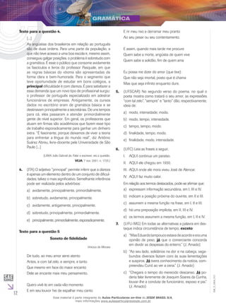 12
EM_V_GRA_011
Texto para a questão 4.
[...]
As angústias dos brasileiros em relação ao português
são de duas ordens. Para uma parte da população, a
que não teve acesso a uma boa escola e, mesmo assim,
conseguiu galgar posições, o problema é sobretudo com
a gramática. É esse o público que consome avidamente
os fascículos e livros do professor Pasquale, em que
as regras básicas do idioma são apresentadas de
forma clara e bem-humorada. Para o segmento que
teve oportunidade de estudar em bons colégios, a
principal dificuldade é com clareza. É para satisfazer a
essa demanda que um novo tipo de profissional surgiu:
o professor de português especializado em adestrar
funcionários de empresas. Antigamente, os cursos
dados no escritório eram de gramática básica e se
destinavam principalmente a secretárias. De uns tempos
para cá, eles passaram a atender primordialmente
gente de nível superior. Em geral, os professores que
atuam em firmas são acadêmicos que fazem esse tipo
de trabalho esporadicamente para ganhar um dinheiro
extra. “É fascinante, porque deixamos de viver a teoria
para enfrentar a língua do mundo real”, diz Antônio
Suárez Abreu, livre-docente pela Universidade de São
Paulo [...]
(LIMA João Gabriel de. Falar e escrever, eis a questão.
VEJA, 7 nov. 2001, n. 1725.)
(ITA) O adjetivo “principal” permite inferir que a clareza4.	
é apenas um elemento dentro de um conjunto de dificul-
dades, talvez o mais significativo. Semelhante inferência
pode ser realizada pelos advérbios:
avidamente, principalmente, primordialmente.a)	
sobretudo, avidamente, principalmente.b)	
avidamente, antigamente, principalmente.c)	
sobretudo, principalmente, primordialmente.d)	
principalmente, primordialmente, esporadicamente.e)	
Texto para a questão 5
Soneto de fidelidade
Vinicius de Moraes
De tudo, ao meu amor serei atento
Antes, e com tal zelo, e sempre, e tanto
Que mesmo em face do maior encanto
Dele se encante mais meu pensamento.
Quero vivê-lo em cada vão momento
E em seu louvor hei de espalhar meu canto
E rir meu riso e derramar meu pranto
Ao seu pesar ou seu contentamento.
E assim, quando mais tarde me procure
Quem sabe a morte, angústia de quem vive
Quem sabe a solidão, fim de quem ama
Eu possa me dizer do amor (que tive):
Que não seja imortal, posto que é chama
Mas que seja infinito enquanto dure.
(Ufscar)5.	 No segundo verso do poema, no qual o
poeta mostra como tratará o seu amor, as expressões
“com tal zelo”, “sempre” e “tanto” dão, respectivamente,
ideia de:
modo, intensidade, modo.a)	
modo, tempo, intensidade.b)	
tempo, tempo, modo.c)	
finalidade, tempo, modo.d)	
finalidade, modo, intensidade.e)	
(Ufc)6.	 Leia as frases a seguir.
AQUI continua um paraíso.I.	
	AQUI ele chegou em 1930.II.	
	AQUI onde ele mora viveu José de Alencar.III.	
	AQUI faz muito calor.IV.	
Em relação aos termos destacados, pode-se afirmar que:
expressam informação secundária, em I, III e IV.a)	
indicam a posição próxima do ouvinte, em II e III.b)	
assumem a mesma função na frase, em I, II e III.c)	
há uma preposição implícita, em II, III e IV.d)	
os termos assumem a mesma função, em I, II e IV.e)	
(Ufu-MG)7.	 Em todas as alternativas a palavra em des-
taque indica circunstância de tempo, exceto:
“MasEduardotampoucoestavadeacordoeeraumaa)	
opinião de peso, já que o comerciante concorda
em dividir as despesas do enterro.” (J. Amado)
“Ao seu lado, solidários na dor e na cabeça, vaga-b)	
bundos diversos faziam coro às suas lamentações
e suspiros. Já tivera conhecimento da notícia, com-
preendeu Curió ao ver a cena.” (J. Amado)
“Chegara o tempo do merecido descanso.c)	 Já po-
deria falar livremente de Joaquim Soares da Cunha,
louvar-lhe a conduta de funcionário, esposo e pai.”
(J. Amado)
Esse material é parte integrante do Aulas Particulares on-line do IESDE BRASIL S/A,
mais informações www.aulasparticularesiesde.com.br
 