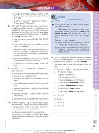 13
EM_V_GRA_011
“Masd)	 já estavam atrasados para a peixada de Mestre
Manuel e o jeito, daí a pouco, foi despertar Quincas.”
(J. Amado)
“A pergunta coçava-lhe a garganta, não resistiu: –e)	
O padre já veio?” (J. Amado)
(UFV-MG) “Advérbio é a palavra mais ou menos in-8.	
variável que modifica um verbo, um adjetivo ou outro
advérbio.” O “mais ou menos invariável” atribuído ao
advérbio tem sua razão de ser devido à possibilidade
de receber um sufixo indicativo de grau nos advérbios
na frase não carnavalizada em:
os advérbios mais amáveis são SIM, BEM, MUITOa)	
BEM.
aprendemos cedo a identificar o advérbio; estamosb)	
‘perto de’ o esquecer?
formam-se advérbios de modo normalmente jun-c)	
tando-se ao feminino dos adjetivos o sufixo MEN-
TE: gostosamente, calmamente, tranquilamente,
dormente, semente.
excetuam-se CLEMENTE e PORTUGUESMENTE,d)	
que se formam de palavras masculinas.
os advérbios mais antipáticos são NÃO, NUNCA, JA-e)	
MAIS.
(UEL) Pergunta-se QUANTOS são AO CERTO OS que9.	
foram premiados.
As classes a que pertencem as expressões em destaque
na frase acima são, respectivamente:
advérbio de intensidade, locução prepositiva, artigo de-a)	
finido.
pronome interrogativo, advérbio de modo, artigo defi-b)	
nido.
advérbio de intensidade, locução prepositiva, pronomec)	
demonstrativo.
pronome interrogativo, locução adverbial, pronomed)	
demonstrativo.
pronome indefinido, locução adverbial, artigo definido.e)	
(UFSM) No período a seguir, encontram-se cinco pala-10.	
vras destacadas. Uma delas, se usada em outro contexto,
poderá assumir a forma de um verbo, tornando-se
homônima perfeita com outro significado.
Identifique-a, assinalando a letra correspondente.
“Os HUMANOS (a) já nascem com a MENTE (b) voltada
para as GUERRAS (c) e são INFINITAMENTE (d) mais
FEROZES (e).”
Leia o seguinte trecho do conto11.	 A Igreja do Diabo,
de Machado de Assis.
“E depois, enquanto as outras religiões se combatem
e se dividem, a minha igreja será única; não acharei
diante de mim, nem Maomé, nem Lutero. Há
muitos modos de afirmar; há só um de negar
tudo.”
Baseado no trecho, responda:
	Indique a circunstância expressa pelo advérbioa)	
e pela locução adverbial, ambos destacados.
	Qual o ponto comum entre os movimentos lideradosb)	
por Maomé e Lutero no tocante à reação da Igreja
Católica? Explique.
(AFA) Em relação aos advérbios destacados, numere12.	
a 2.ª coluna de acordo com a 1.ª e, em seguida, assinale
a alternativa que apresenta a sequência correta.
Cada número pode ser usado mais de uma vez, ou não ser
usado.
1 – Afirmação 2 – Modo 3 – Tempo 4 – Intensidade
“O poeta é um fingidor.(  )(
	 Finge tão completamente
	 Que chega a fingir que é dor
	 A dor que deveras sente.” (F. Pessoa)
A criada sentiu-se(  )( realmente assustada.
O filme era(  )( terrivelmente assustador.
Os alunos não são(  )( mais crianças
O padre chegou(  )( mais cedo que os fiéis.
1, 1, 4, 3, 4a)	
2, 2, 2, 4, 4b)	
1, 4, 4, 3, 4c)	
1, 1, 4, 3, 3d)	
Esse material é parte integrante do Aulas Particulares on-line do IESDE BRASIL S/A,
mais informações www.aulasparticularesiesde.com.br
 