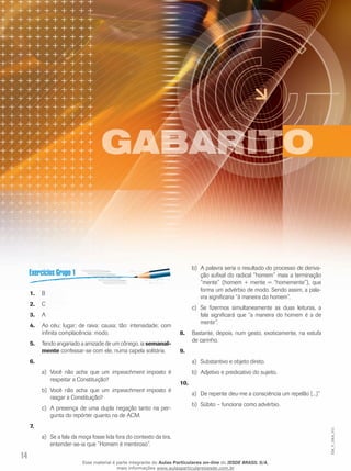 14
EM_V_GRA_011
B1.	
C2.	
A3.	
Ao céu: lugar; de raiva: causa; tão: intensidade; com4.	
infinita complacência: modo.
Tendo angariado a amizade de um cônego, ia5.	 semanal-
mente confessar-se com ele, numa capela solitária.
6.	
Você não acha que uma)	 impeachment imposto é
respeitar a Constituição?
Você não acha que umb)	 impeachment imposto é
rasgar a Constituição?
A presença de uma dupla negação tanto na per-c)	
gunta do repórter quanto na de ACM.
7.	
Se a fala da moça fosse lida fora do contexto da tira,a)	
entender-se-ia que ”Homem é mentiroso”.
A palavra seria o resultado do processo de deriva-b)	
ção sufixal do radical “homem” mais a terminação
“mente” (homem + mente = “homemente”), que
forma um advérbio de modo. Sendo assim, a pala-
vra significaria “à maneira do homem”.
Se fizermos simultaneamente as duas leituras, ac)	
fala significará que “a maneira do homem é a de
mentir”.
Bastante, depois, num gesto, exoticamente, na estufa8.	
de carinho.
9.	
Substantivo e objeto direto.a)	
Adjetivo e predicativo do sujeito.b)	
10.	
De repente deu-me a consciência um repelão [...]”a)	
Súbito – funciona como advérbio.b)	
Esse material é parte integrante do Aulas Particulares on-line do IESDE BRASIL S/A,
mais informações www.aulasparticularesiesde.com.br
 