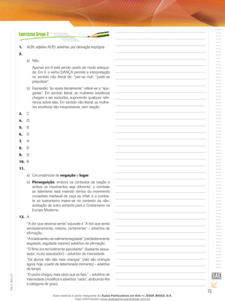 15
EM_V_GRA_011
ALTA: adjetivo ALTO: advérbio, por derivação imprópria1.	
2.	
Não.a)	
Apenas em II está sendo usado de modo adequa-
do. Em II, o verbo DANÇA permite a interpretação
no sentido não literal de: “sair-se mal”, “pode-se
prejudicar”.
Expressão “às vezes literalmente” refere-se a “apa-b)	
gadas”. Em sentido literal, as mulheres soviéticas
chegam a ser excluídas, suprimindo qualquer refe-
rência sobre elas. Em sentido não-literal, as mulhe-
res soviéticas são inexpressivas, sem reação.
C3.	
D4.	
B	5.	
D6.	
A7.	
B8.	
D9.	
B10.	
11.	
Circunstâncias dea)	 negação e lugar.
Perseguiçãob)	 , embora os contextos da reação a
ambos os movimentos seja diferente: o combate
ao Islamismo está inserido dentro do movimento
cruzadista medieval de caça ao infiel; e o comba-
te ao luteranismo insere-se no contexto da não-
aceitação de outra vertente para o Cristianismo na
Europa Moderna.
A12.	
“A dor que deveras sente” equivale a “A dor que sente
verdadeiramente, mesmo, certamente” – advérbio de
afirmação.
“Acriadasentiu-serealmenteesgotada”(verdadeiramente
esgotada, esgotada mesmo) advérbio de afirmação.
“O filme era terrivelmente assustador” (bastante assus-
tador, muito assustador) – advérbio de intensidade.
“Os alunos não são mais crianças” (não são crianças
agora, hoje, a partir de determinado momento) – advérbio
de tempo.
“O padre chegou mais cedo que os fiéis.” – advérbio de
intensidade (modifica o advérbio “cedo”, atribuindo-lhe
a categoria de grau).
Esse material é parte integrante do Aulas Particulares on-line do IESDE BRASIL S/A,
mais informações www.aulasparticularesiesde.com.br
 