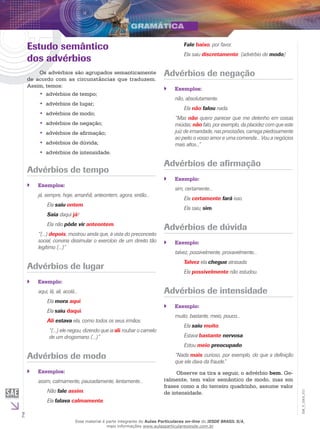 2
EM_V_GRA_011
Estudo semântico
dos advérbios
Os advérbios são agrupados semanticamente
de acordo com as circunstâncias que traduzem.
Assim, temos:
advérbios de tempo;••
advérbios de lugar;••
advérbios de modo;••
advérbios de negação;••
advérbios de afirmação;••
advérbios de dúvida;••
advérbios de intensidade.••
Advérbios de tempo
Exemplos:``
já, sempre, hoje, amanhã, anteontem, agora, então...
	 Ela saiu ontem.
	 Saia daqui já!
	 Ela não pôde vir anteontem.
“(...) depois, mostrou ainda que, à vista do preconceito
social, conviria dissimular o exercício de um direito tão
legítimo (...)”
Advérbios de lugar
Exemplo:``
aqui, lá, ali, acolá...
	 Ela mora aqui.
	 Ela saiu daqui.
	 Ali estava ela, como todos os seus irmãos.
“(...) ele negou, dizendo que ia ali roubar o camelo
de um drogomano (...)”
Advérbios de modo
Exemplos:``
assim, calmamente, pausadamente, lentamente...
	 Não fale assim.
	 Ela falava calmamente.
	 Fale baixo, por favor.
	 Ela saiu discretamente. (advérbio de modo)
Advérbios de negação
Exemplos:``
não, absolutamente.
	 Ela não falou nada.
“Mas não quero parecer que me detenho em coisas
miúdas; não falo, por exemplo, da placidez com que este
juiz de irmandade, nas procissões, carrega piedosamente
ao peito o vosso amor e uma comenda... Vou a negócios
mais altos...”
Advérbios de afirmação
Exemplo:``
sim, certamente...
	 Ela certamente fará isso.
	 Ela saiu, sim.
Advérbios de dúvida
Exemplo:``
talvez, possivelmente, provavelmente...
	 Talvez ela chegue atrasada.
	 Ela possivelmente não estudou.
Advérbios de intensidade
Exemplo:``
muito, bastante, meio, pouco...
	 Ela saiu muito.
	 Estava bastante nervosa.
	 Estou meio preocupado.
“Nada mais curioso, por exemplo, do que a definição
que ele dava da fraude.”
Observe na tira a seguir, o advérbio bem. Ge-
ralmente, tem valor semântico de modo, mas em
frases como a do terceiro quadrinho, assume valor
de intensidade.
Esse material é parte integrante do Aulas Particulares on-line do IESDE BRASIL S/A,
mais informações www.aulasparticularesiesde.com.br
 