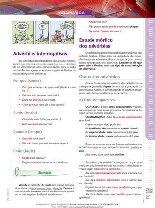 3
EM_V_GRA_011
IESDEBrasilS.A.
Advérbios interrogativos
Os advérbios interrogativos são aqueles empre-
gados nas interrogativas incompletas com o objetivo
de se determinar uma circunstância para a ação
verbal. Podem aparecer em interrogativas diretas ou
em interrogativas indiretas.
Por que (causa)
Por que•• estavas tão nervosa? (Qual a cau-
sa...)
Estavas tão nervosa,•• por quê?
Diga-me•• por que não vieste.
“•• Por que não teria ele a sua igreja?”
Como (modo)
Como•• ela saiu? (De que modo...)
Não sei•• como ela morreu.
Quando (tempo)
Quando•• você virá?
Ela não disse•• quando mamãe chegará.
Onde (lugar)
Onde•• você estava?
Perguntei•• onde você encontrou o livro.
Aonde é variante de onde nos casos em que
há a ideia de movimento para, direção. Donde é
contração de de onde, e está em desuso na maior
parte das regiões do Brasil atualmente.
Aonde ela vai?
Não quero saber aonde você quer chegar.
De onde (Donde) ela vem?
Estudo mórfico
dos advérbios
Osadvérbios,porseremmorfemasinvariáveis,não
sofrem flexões. Entretanto, os advérbios de modo,
derivados de adjetivos, têm a categoria grau, assim
como seus primitivos adjetivos. Lembre-se de que
grau não é flexão, mas um tipo de manifestação
de derivação.
Graus dos advérbios
Como dissemos no estudo dos adjetivos, a
categoria gramatical grau denota uma gradação da
informação. Assim, o advérbio pode vir em três graus:
o normal, o comparativo e o superlativo.
a) Grau comparativo
CONCEITO: ocorre grau comparativo quando
se comparam dois seres por uma circunstância de
ação verbal comum aos dois.
COMPARAÇÃO: João fala mais calmamente
que José.
O grau comparativo pode ser:
de igualdade: tão calmamente quanto (como);
de superioridade: mais calmamente (do) que;
de inferioridade: menos calmamente (do) que.
Deve-se atentar para as formas anômalas dos
advérbios bem e mal: respectivamente, melhor e
pior.
Falo bem, mas você fala melhor.
Entretanto, se ao advérbio segue particípio pas-
sado verbal, devem-se usar as formas “mais bem” e
“mais mal”. Observe os exemplos.
Ele está mais bem preparado para a prova que
eu. (padrão)
Ele está melhor preparado para a prova que
eu. (desvio)
O presidente foi mais bem recebido que o go-
vernador. (padrão)
Ele foi à festa mais mal vestido que o irmão.
(padrão)
Esse material é parte integrante do Aulas Particulares on-line do IESDE BRASIL S/A,
mais informações www.aulasparticularesiesde.com.br
 