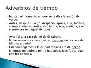  Indican el momento en que se realiza la acción del
verbo.
 Antes, después, luego, despacio, aprisa, aun, todavía,
siempre, nunca, jamás, etc. Ahora, hoy, mañana, ayer
y entonces (en aquel tiempo)
 Ayer fui a la casa de mi tía Elizabeth.
 Mi hermano me vino a buscar después de la clase de
idioma español.
 Cuando llegamos a la ciudad todavía era de noche.
 Mientras mi padre y mi tío hablaban, José fue a jugar
con los conejos.
 