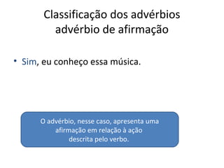 Classificação dos advérbios
advérbio de afirmação
• Sim, eu conheço essa música.
O advérbio, nesse caso, apresenta uma
afirmação em relação à ação
descrita pelo verbo.
 