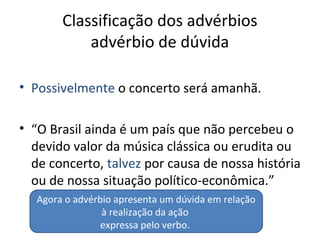 Classificação dos advérbios
advérbio de dúvida
• Possivelmente o concerto será amanhã.
• “O Brasil ainda é um país que não percebeu o
devido valor da música clássica ou erudita ou
de concerto, talvez por causa de nossa história
ou de nossa situação político-econômica.”
Agora o advérbio apresenta um dúvida em relação
à realização da ação
expressa pelo verbo.
 