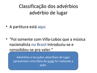 Classificação dos advérbios
advérbio de lugar
• A partitura está aqui.
• “Foi somente com Villa-Lobos que a música
nacionalista no Brasil introduziu-se e
consolidou-se pra valer.”
Advérbios e locuções adverbiais de lugar
apresentam uma ideia de onde foi realizada a
ação.
 