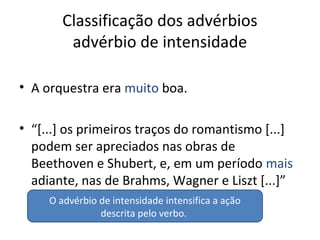 Classificação dos advérbios
advérbio de intensidade
• A orquestra era muito boa.
• “[...] os primeiros traços do romantismo [...]
podem ser apreciados nas obras de
Beethoven e Shubert, e, em um período mais
adiante, nas de Brahms, Wagner e Liszt [...]”
O advérbio de intensidade intensifica a ação
descrita pelo verbo.
 