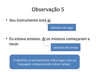 Observação 5
• Seu instrumento está aí.
• Eu estava ansioso. Aí os músicos começaram a
tocar.
advérbio de lugar
advérbio de tempo
O advérbio aí normalmente indica lugar, mas na
linguagem coloquial pode indicar tempo.
 