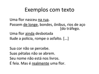 Exemplos com texto
Uma flor nasceu na rua.
Passem de longe, bondes, ônibus, rios de aço
[do tráfego.
Uma flor ainda desbotada
Ilude a polícia, rompe o asfalto. [...]
Sua cor não se percebe.
Suas pétalas não se abrem.
Seu nome não está nos livros.
É feia. Mas é realmente uma flor.
 