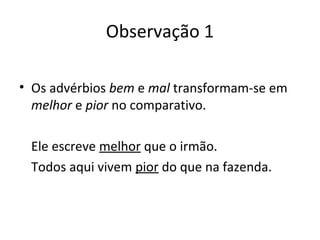 Observação 1
• Os advérbios bem e mal transformam-se em
melhor e pior no comparativo.
Ele escreve melhor que o irmão.
Todos aqui vivem pior do que na fazenda.
 