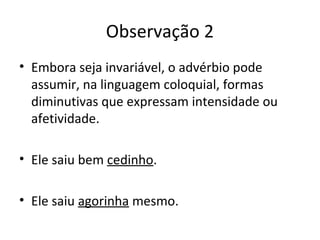 Observação 2
• Embora seja invariável, o advérbio pode
assumir, na linguagem coloquial, formas
diminutivas que expressam intensidade ou
afetividade.
• Ele saiu bem cedinho.
• Ele saiu agorinha mesmo.
 