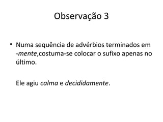 Observação 3
• Numa sequência de advérbios terminados em
-mente,costuma-se colocar o sufixo apenas no
último.
Ele agiu calma e decididamente.
 