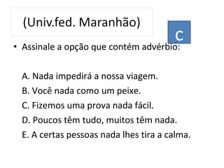 • Assinale a opção que contém advérbio:
A. Nada impedirá a nossa viagem.
B. Você nada como um peixe.
C. Fizemos uma prova nada fácil.
D. Poucos têm tudo, muitos têm nada.
E. A certas pessoas nada lhes tira a calma.
c
 