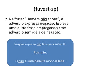 (fuvest-sp)
• Na frase: “Homem não chora”, o
advérbio expressa negação. Escreva
uma outra frase empregando esse
advérbio sem ideia de negação.
Imagine o que eu não faria para entrar lá.
Pois não.
O não é uma palavra monossílaba.
 