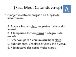 (Fac. Med. Catanduva-sp)
• O adjetivo está empregado na função de
advérbio em:
A. Acesa a luz, viu claro os gestos furtivos do
animal.
B. A lamparina tornou claros os degraus da
escada.
C. Reservou para o céu um azul bem claro.
D. Subitamente, um claro ofuscou-lhe a vista.
E. Não gostava das cores muito claras.
 