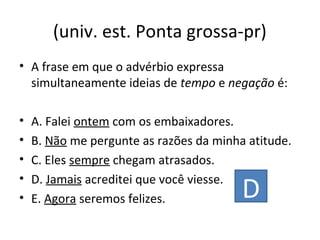 (univ. est. Ponta grossa-pr)
• A frase em que o advérbio expressa
simultaneamente ideias de tempo e negação é:
• A. Falei ontem com os embaixadores.
• B. Não me pergunte as razões da minha atitude.
• C. Eles sempre chegam atrasados.
• D. Jamais acreditei que você viesse.
• E. Agora seremos felizes. D
 