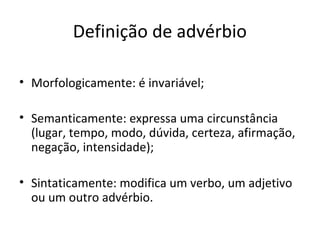 Definição de advérbio
• Morfologicamente: é invariável;
• Semanticamente: expressa uma circunstância
(lugar, tempo, modo, dúvida, certeza, afirmação,
negação, intensidade);
• Sintaticamente: modifica um verbo, um adjetivo
ou um outro advérbio.
 