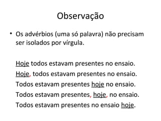 Observação
• Os advérbios (uma só palavra) não precisam
ser isolados por vírgula.
Hoje todos estavam presentes no ensaio.
Hoje, todos estavam presentes no ensaio.
Todos estavam presentes hoje no ensaio.
Todos estavam presentes, hoje, no ensaio.
Todos estavam presentes no ensaio hoje.
 